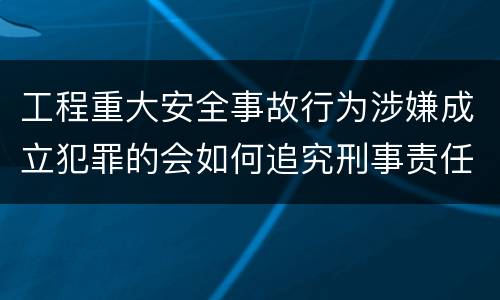 工程重大安全事故行为涉嫌成立犯罪的会如何追究刑事责任