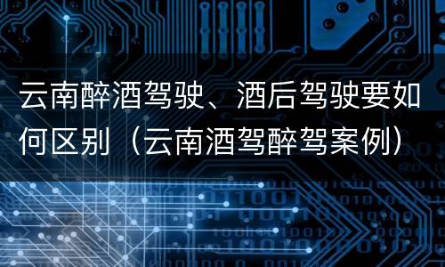 云南醉酒驾驶、酒后驾驶要如何区别（云南酒驾醉驾案例）