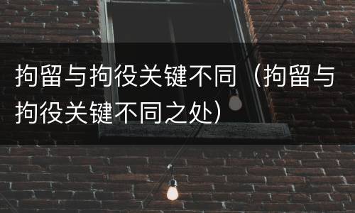 拘留与拘役关键不同（拘留与拘役关键不同之处）