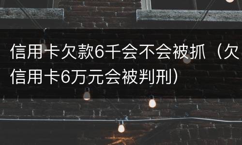 信用卡欠款6千会不会被抓（欠信用卡6万元会被判刑）