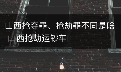 山西抢夺罪、抢劫罪不同是啥 山西抢劫运钞车