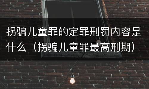 拐骗儿童罪的定罪刑罚内容是什么（拐骗儿童罪最高刑期）