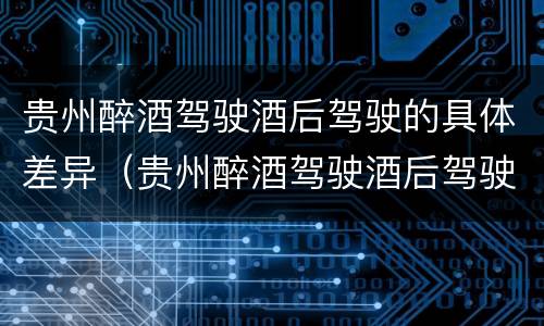 贵州醉酒驾驶酒后驾驶的具体差异（贵州醉酒驾驶酒后驾驶的具体差异有哪些）