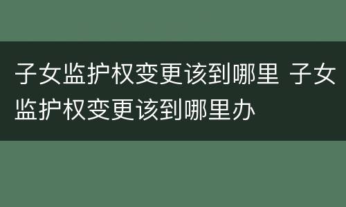 子女监护权变更该到哪里 子女监护权变更该到哪里办