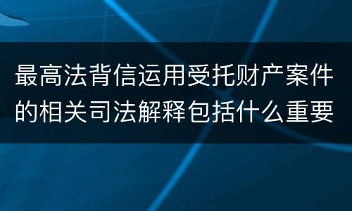 最高法背信运用受托财产案件的相关司法解释包括什么重要规定
