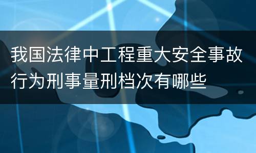 我国法律中工程重大安全事故行为刑事量刑档次有哪些