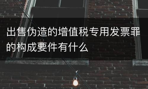 出售伪造的增值税专用发票罪的构成要件有什么