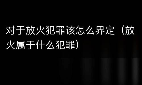 对于放火犯罪该怎么界定（放火属于什么犯罪）