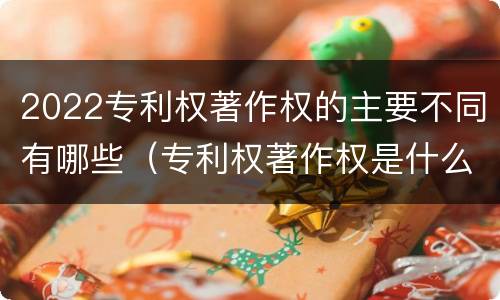 2022专利权著作权的主要不同有哪些（专利权著作权是什么意思）