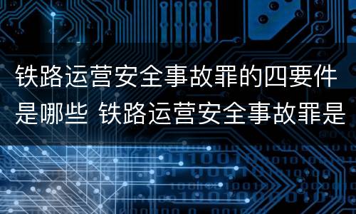 铁路运营安全事故罪的四要件是哪些 铁路运营安全事故罪是过失犯罪吗