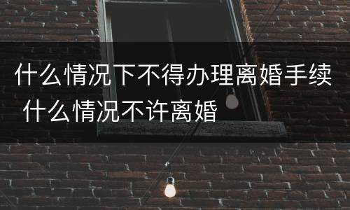 什么情况下不得办理离婚手续 什么情况不许离婚
