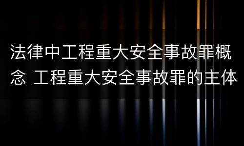 法律中工程重大安全事故罪概念 工程重大安全事故罪的主体是什么