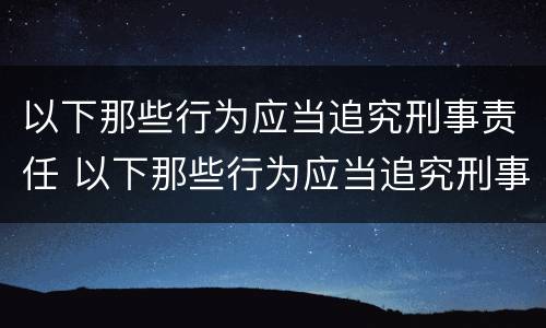以下那些行为应当追究刑事责任 以下那些行为应当追究刑事责任