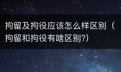拘留及拘役应该怎么样区别（拘留和拘役有啥区别?）