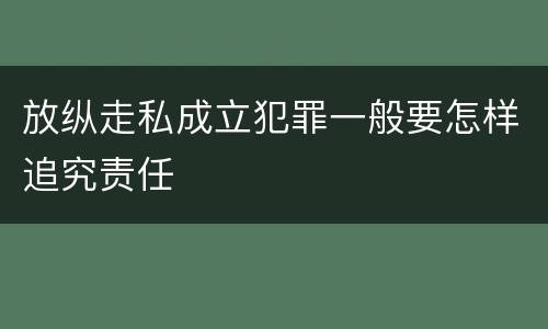 放纵走私成立犯罪一般要怎样追究责任