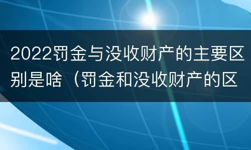 2022罚金与没收财产的主要区别是啥（罚金和没收财产的区别）