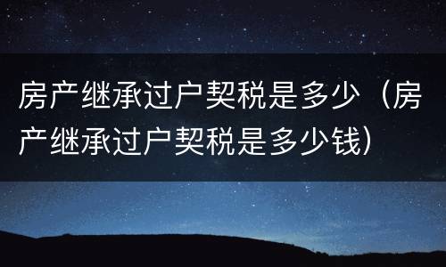 房产继承过户契税是多少（房产继承过户契税是多少钱）