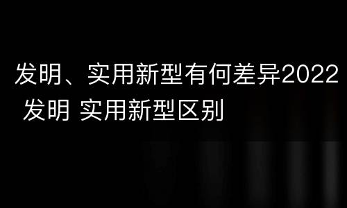 发明、实用新型有何差异2022 发明 实用新型区别