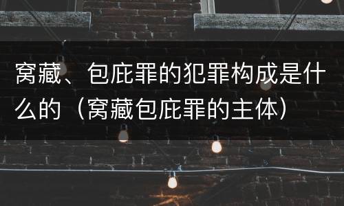 窝藏、包庇罪的犯罪构成是什么的（窝藏包庇罪的主体）