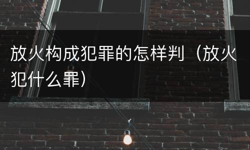 放火构成犯罪的怎样判（放火犯什么罪）
