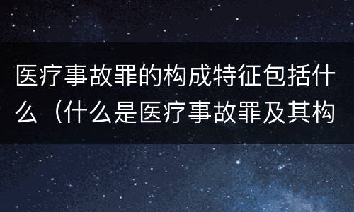 医疗事故罪的构成特征包括什么（什么是医疗事故罪及其构成要件）