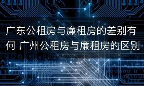 广东公租房与廉租房的差别有何 广州公租房与廉租房的区别