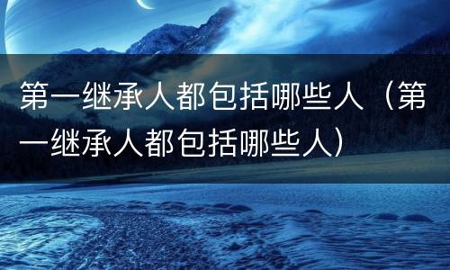 第一继承人都包括哪些人（第一继承人都包括哪些人）