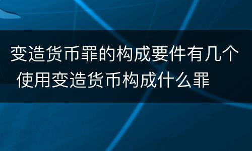 变造货币罪的构成要件有几个 使用变造货币构成什么罪