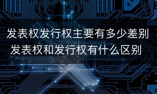 发表权发行权主要有多少差别 发表权和发行权有什么区别
