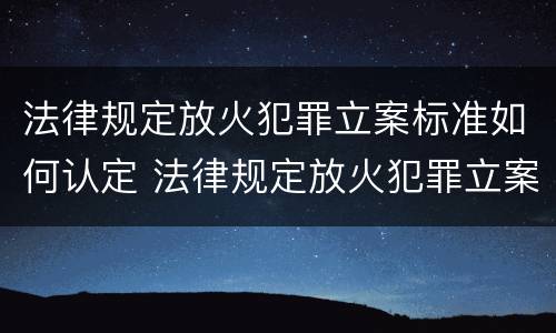 法律规定放火犯罪立案标准如何认定 法律规定放火犯罪立案标准如何认定罪名