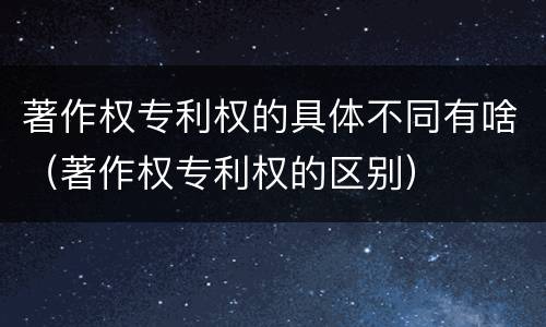 著作权专利权的具体不同有啥（著作权专利权的区别）