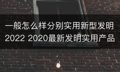 一般怎么样分别实用新型发明2022 2020最新发明实用产品