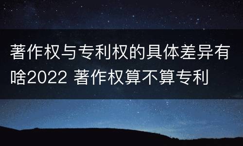 著作权与专利权的具体差异有啥2022 著作权算不算专利