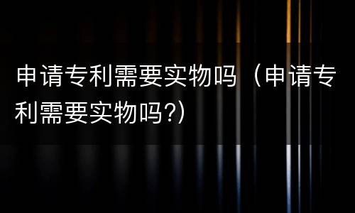 申请专利需要实物吗（申请专利需要实物吗?）