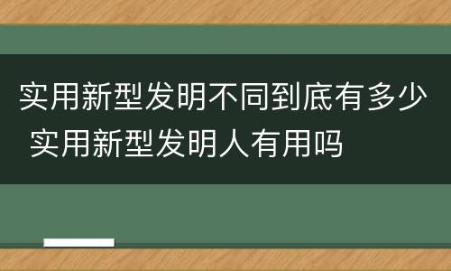 实用新型发明不同到底有多少 实用新型发明人有用吗