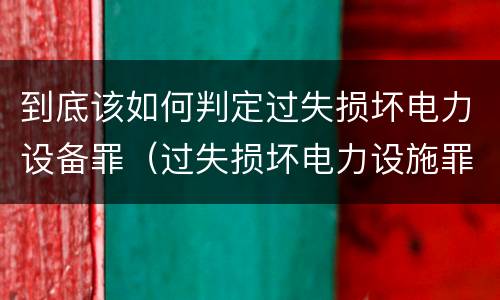 到底该如何判定过失损坏电力设备罪（过失损坏电力设施罪立案标准）
