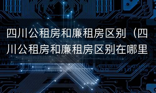 四川公租房和廉租房区别（四川公租房和廉租房区别在哪里）
