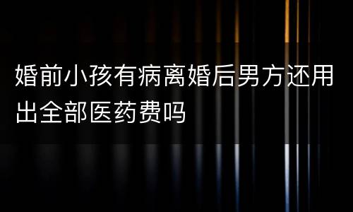 婚前小孩有病离婚后男方还用出全部医药费吗