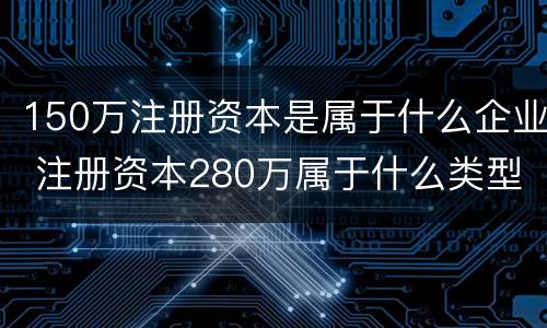150万注册资本是属于什么企业 注册资本280万属于什么类型企业