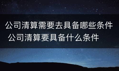 公司清算需要去具备哪些条件 公司清算要具备什么条件