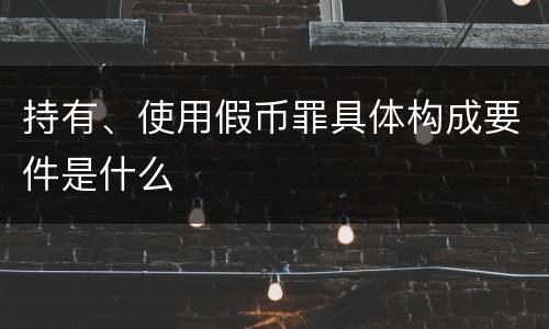 持有、使用假币罪具体构成要件是什么