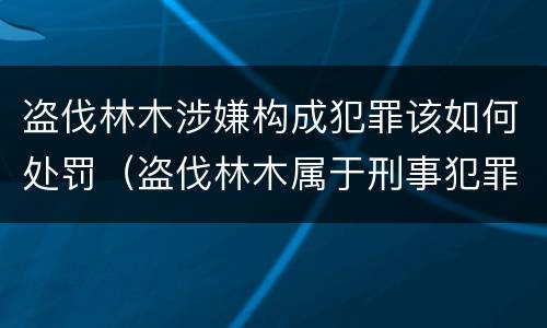 盗伐林木涉嫌构成犯罪该如何处罚（盗伐林木属于刑事犯罪吗）