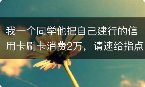 我一个同学他把自己建行的信用卡刷卡消费2万，请速给指点，谢谢