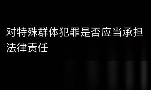 对特殊群体犯罪是否应当承担法律责任