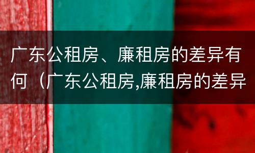 广东公租房、廉租房的差异有何（广东公租房,廉租房的差异有何区别）