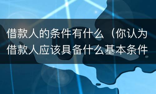 借款人的条件有什么（你认为借款人应该具备什么基本条件?）