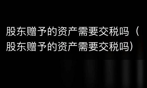 股东赠予的资产需要交税吗（股东赠予的资产需要交税吗）