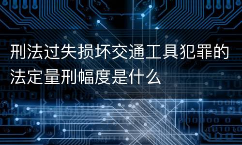 刑法过失损坏交通工具犯罪的法定量刑幅度是什么