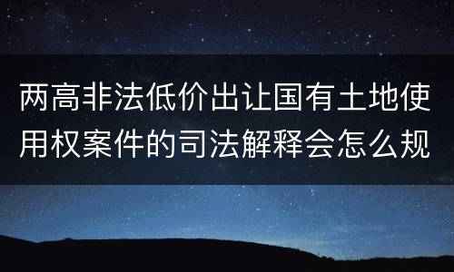 两高非法低价出让国有土地使用权案件的司法解释会怎么规定