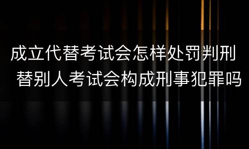 成立代替考试会怎样处罚判刑 替别人考试会构成刑事犯罪吗